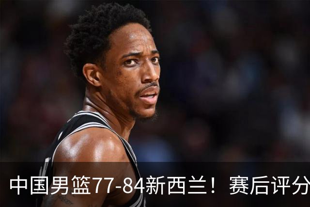 中国男篮77-84新西兰！赛后评分：4人满分 3人优秀 1人7中0严重拉胯